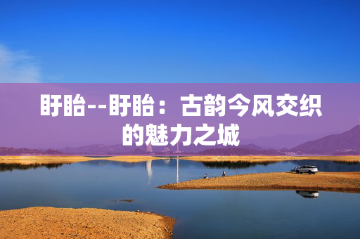 盱眙--盱眙：古韵今风交织的魅力之城