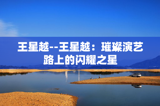 王星越--王星越：璀璨演艺路上的闪耀之星
