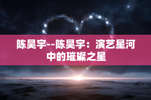 陈昊宇--陈昊宇：演艺星河中的璀璨之星