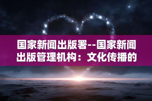 国家新闻出版署--国家新闻出版管理机构：文化传播的守护者