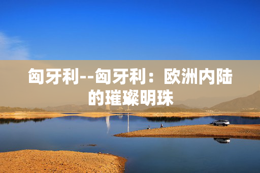 匈牙利--匈牙利：欧洲内陆的璀璨明珠