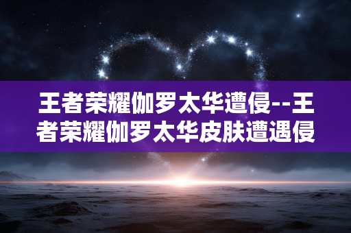 王者荣耀伽罗太华遭侵--王者荣耀伽罗太华皮肤遭遇侵权风波