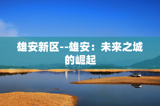 雄安新区--雄安：未来之城的崛起