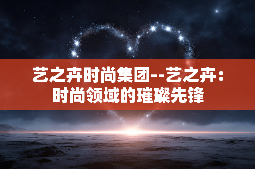 艺之卉时尚集团--艺之卉：时尚领域的璀璨先锋