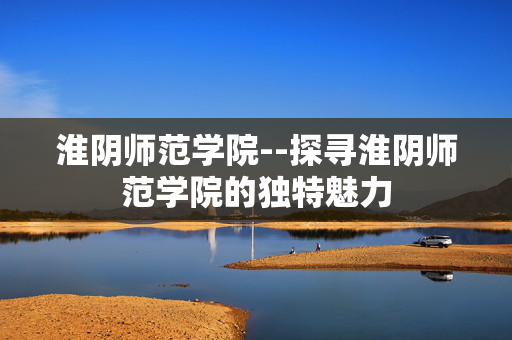淮阴师范学院--探寻淮阴师范学院的独特魅力
