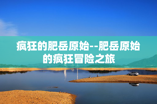 疯狂的肥岳原始--肥岳原始的疯狂冒险之旅