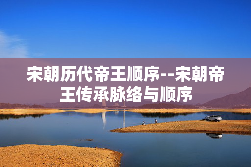 宋朝历代帝王顺序--宋朝帝王传承脉络与顺序