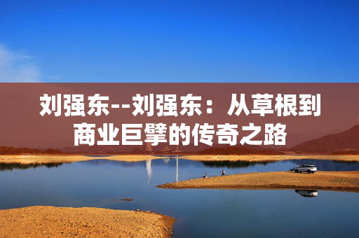 刘强东--刘强东：从草根到商业巨擘的传奇之路