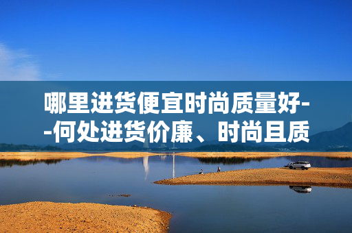 哪里进货便宜时尚质量好--何处进货价廉、时尚且质优