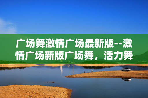 广场舞激情广场最新版--激情广场新版广场舞，活力舞动新风采