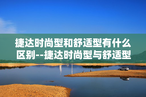 捷达时尚型和舒适型有什么区别--捷达时尚型与舒适型差异全解析