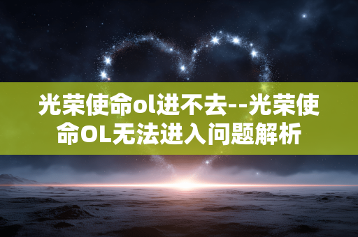 光荣使命ol进不去--光荣使命OL无法进入问题解析
