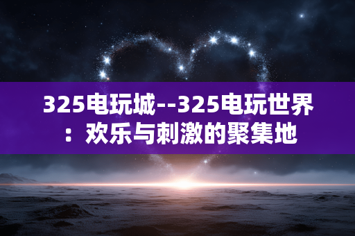 325电玩城--325电玩世界：欢乐与刺激的聚集地