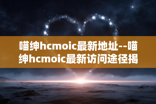 喵绅hcmoic最新地址--喵绅hcmoic最新访问途径揭秘
