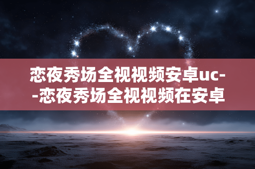 恋夜秀场全视视频安卓uc--恋夜秀场全视视频在安卓UC的精彩体验