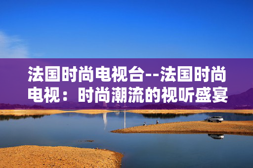 法国时尚电视台--法国时尚电视：时尚潮流的视听盛宴