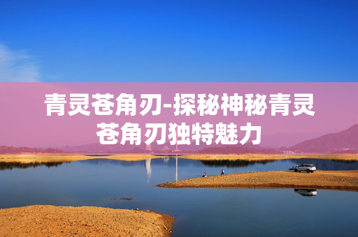 青灵苍角刃-探秘神秘青灵苍角刃独特魅力