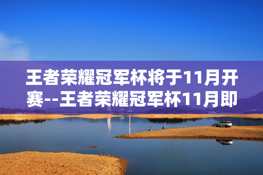 王者荣耀冠军杯将于11月开赛--王者荣耀冠军杯11月即将火热开赛