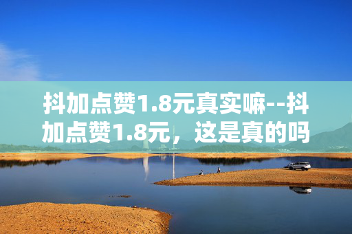抖加点赞1.8元真实嘛--抖加点赞1.8元，这是真的吗？
