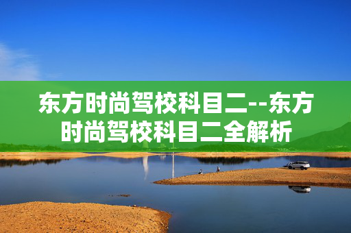 东方时尚驾校科目二--东方时尚驾校科目二全解析