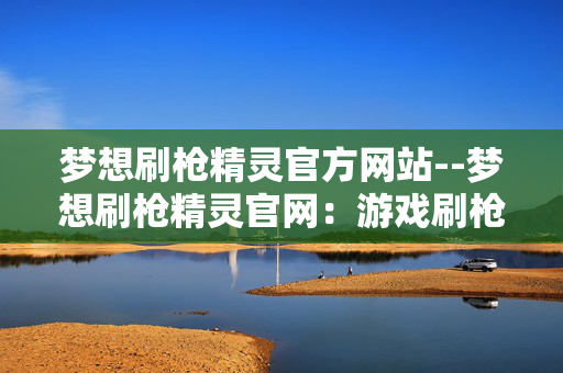 梦想刷枪精灵官方网站--梦想刷枪精灵官网：游戏刷枪的理想之选