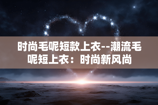 时尚毛呢短款上衣--潮流毛呢短上衣：时尚新风尚