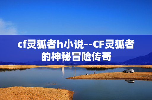 cf灵狐者h小说--CF灵狐者的神秘冒险传奇