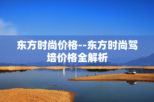 东方时尚价格--东方时尚驾培价格全解析