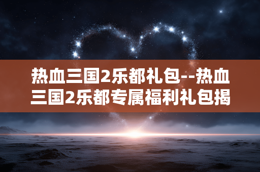 热血三国2乐都礼包--热血三国2乐都专属福利礼包揭秘