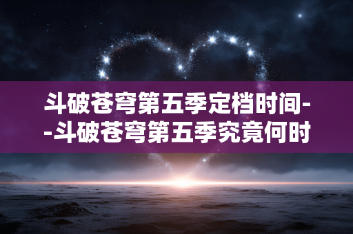 斗破苍穹第五季定档时间--斗破苍穹第五季究竟何时定档