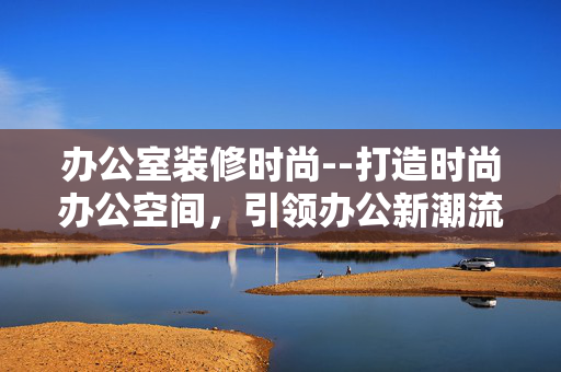 办公室装修时尚--打造时尚办公空间，引领办公新潮流