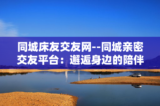 同城床友交友网--同城亲密交友平台：邂逅身边的陪伴