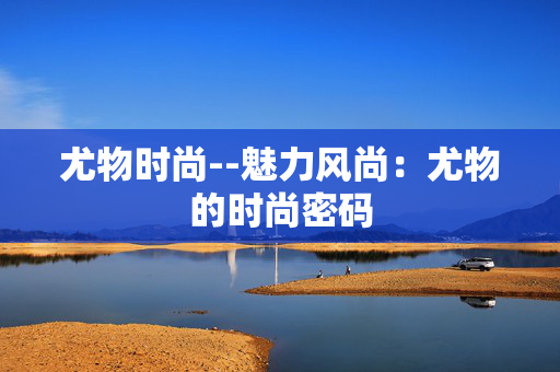 尤物时尚--魅力风尚：尤物的时尚密码