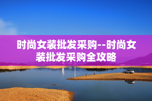 时尚女装批发采购--时尚女装批发采购全攻略