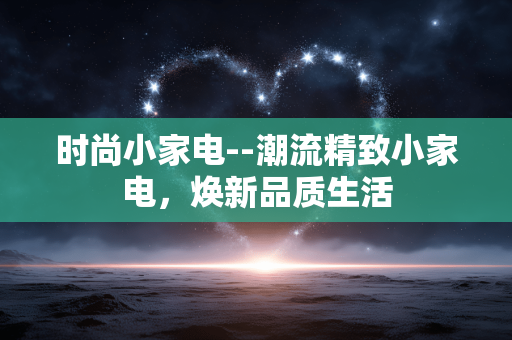 时尚小家电--潮流精致小家电，焕新品质生活