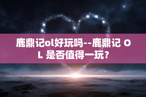 鹿鼎记ol好玩吗--鹿鼎记 OL 是否值得一玩？