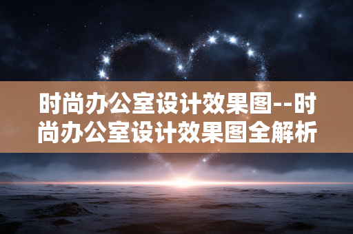 时尚办公室设计效果图--时尚办公室设计效果图全解析