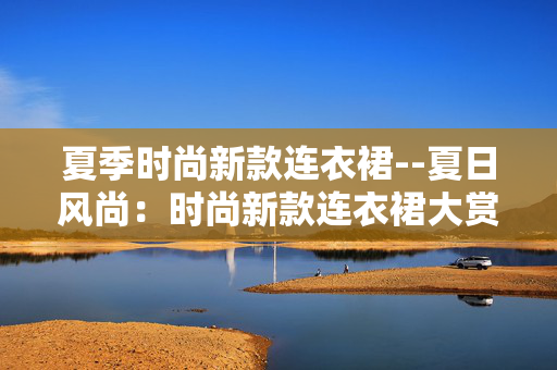 夏季时尚新款连衣裙--夏日风尚：时尚新款连衣裙大赏