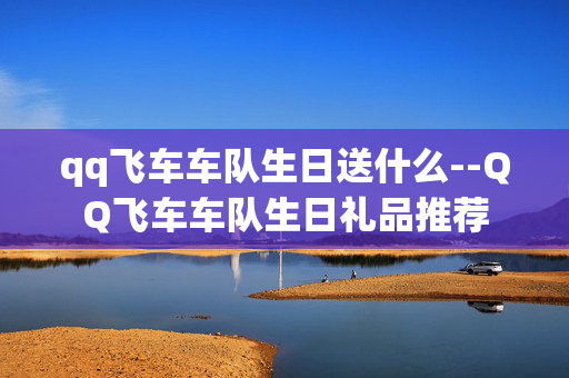 qq飞车车队生日送什么--QQ飞车车队生日礼品推荐