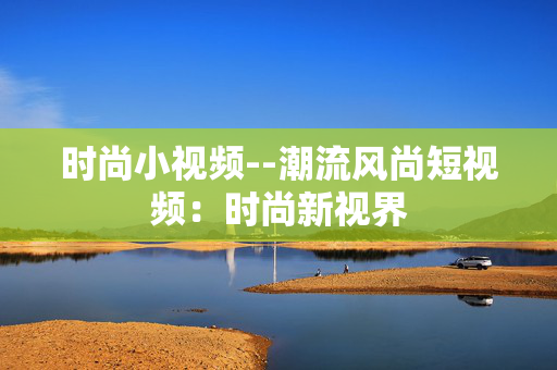 时尚小视频--潮流风尚短视频：时尚新视界
