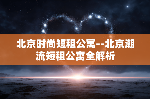 北京时尚短租公寓--北京潮流短租公寓全解析