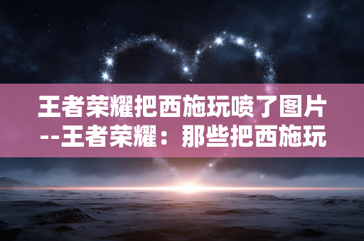 王者荣耀把西施玩喷了图片--王者荣耀：那些把西施玩“喷”的有趣图片