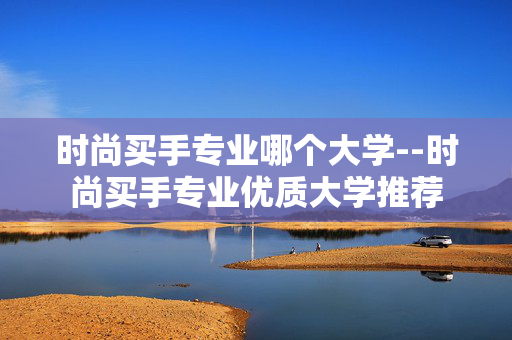 时尚买手专业哪个大学--时尚买手专业优质大学推荐