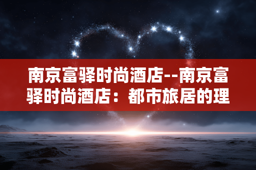南京富驿时尚酒店--南京富驿时尚酒店：都市旅居的理想之选