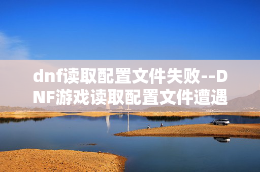 dnf读取配置文件失败--DNF游戏读取配置文件遭遇失败