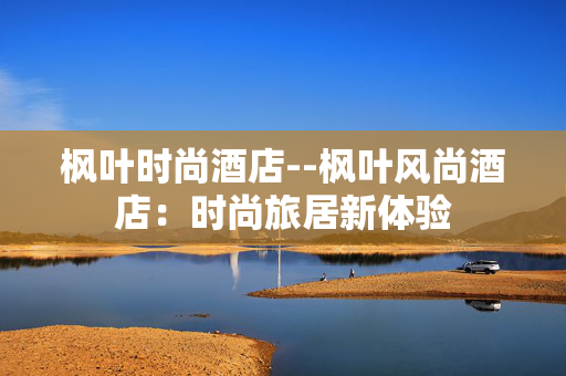 枫叶时尚酒店--枫叶风尚酒店：时尚旅居新体验