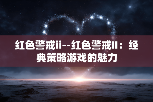 红色警戒ii--红色警戒II：经典策略游戏的魅力