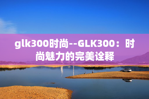 glk300时尚--GLK300：时尚魅力的完美诠释