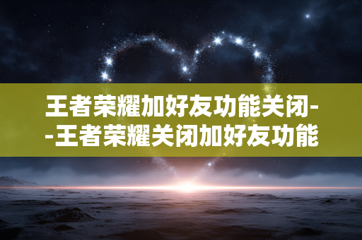 王者荣耀加好友功能关闭--王者荣耀关闭加好友功能，玩家体验生变