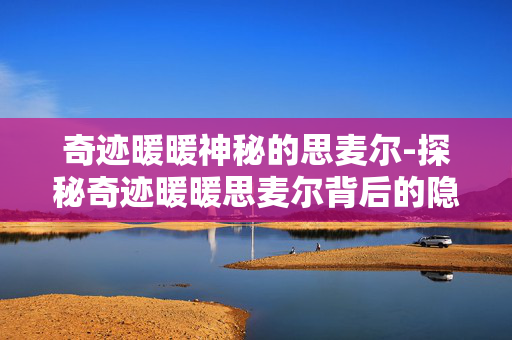 奇迹暖暖神秘的思麦尔-探秘奇迹暖暖思麦尔背后的隐秘故事